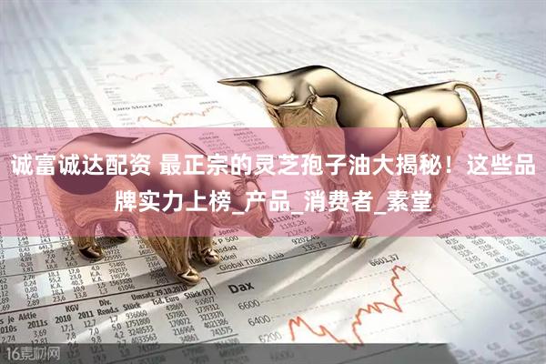 诚富诚达配资 最正宗的灵芝孢子油大揭秘！这些品牌实力上榜_产品_消费者_素堂