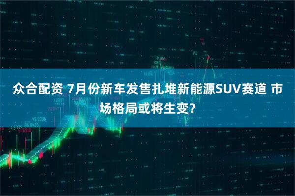 众合配资 7月份新车发售扎堆新能源SUV赛道 市场格局或将生变？