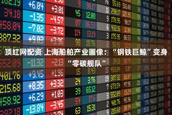 顶红网配资 上海船舶产业画像：“钢铁巨鲸”变身“零碳舰队”