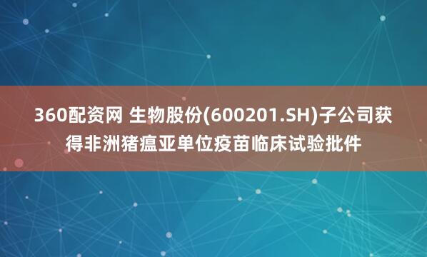 360配资网 生物股份(600201.SH)子公司获得非洲猪瘟亚单位疫苗临床试验批件