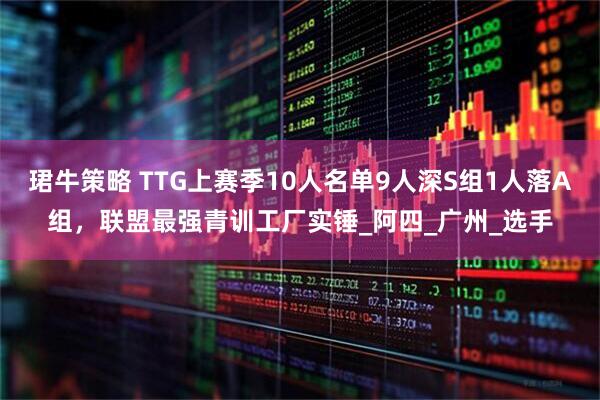 珺牛策略 TTG上赛季10人名单9人深S组1人落A组，联盟最强青训工厂实锤_阿四_广州_选手