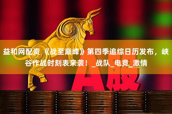 益和网配资 《战至巅峰》第四季追综日历发布，峡谷作战时刻表来袭！_战队_电竞_激情