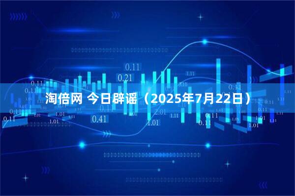 淘倍网 今日辟谣（2025年7月22日）