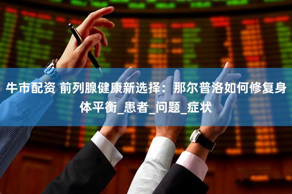 牛市配资 前列腺健康新选择：那尔普洛如何修复身体平衡_患者_问题_症状