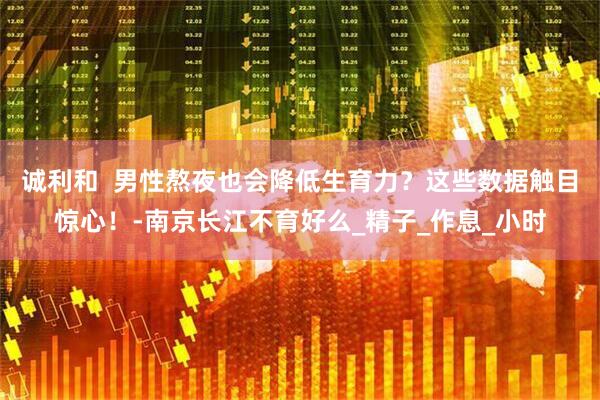 诚利和  男性熬夜也会降低生育力？这些数据触目惊心！-南京长江不育好么_精子_作息_小时