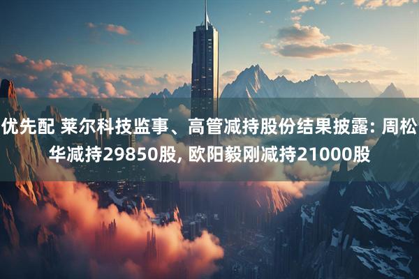 优先配 莱尔科技监事、高管减持股份结果披露: 周松华减持29850股, 欧阳毅刚减持21000股