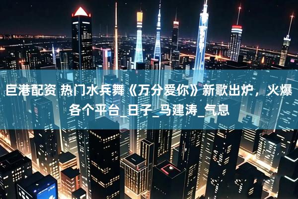 巨港配资 热门水兵舞《万分爱你》新歌出炉，火爆各个平台_日子_马建涛_气息