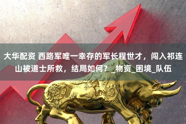 大华配资 西路军唯一幸存的军长程世才，闯入祁连山被道士所救，结局如何？_物资_困境_队伍