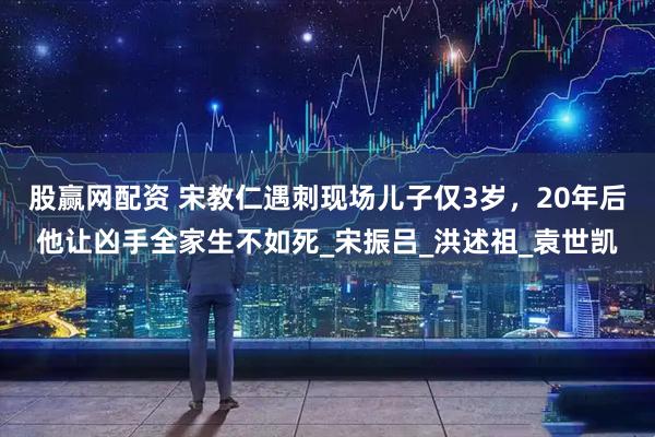 股赢网配资 宋教仁遇刺现场儿子仅3岁，20年后他让凶手全家生不如死_宋振吕_洪述祖_袁世凯