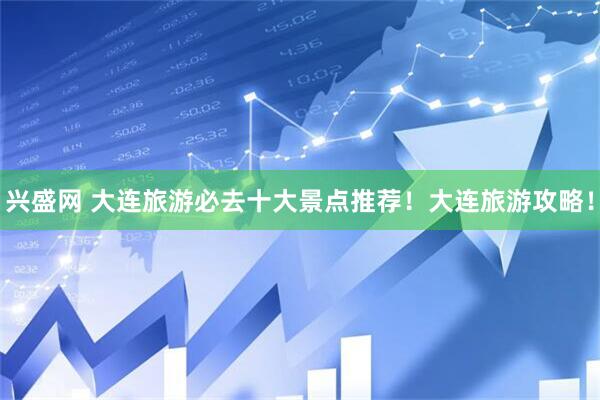 兴盛网 大连旅游必去十大景点推荐！大连旅游攻略！