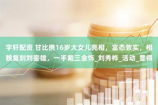 宇轩配资 甘比携16岁大女儿亮相，富态敦实，相貌复刻刘銮雄，一手戴三金饰_刘秀桦_活动_显得