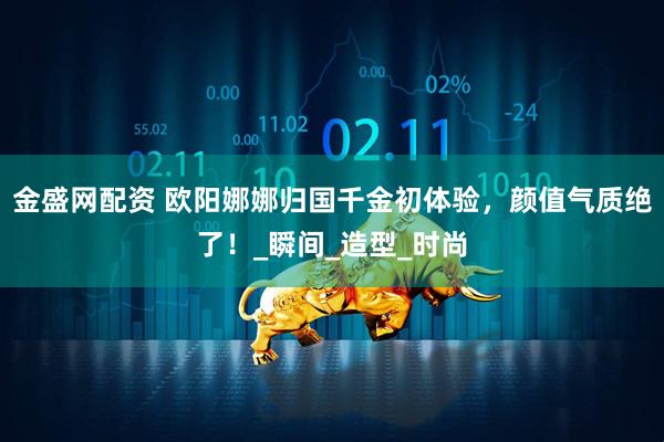 金盛网配资 欧阳娜娜归国千金初体验，颜值气质绝了！_瞬间_造型_时尚