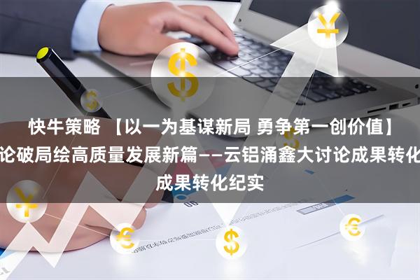 快牛策略 【以一为基谋新局 勇争第一创价值】大讨论破局绘高质量发展新篇——云铝涌鑫大讨论成果转化纪实