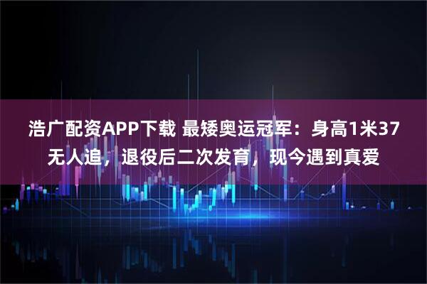 浩广配资APP下载 最矮奥运冠军：身高1米37无人追，退役后二次发育，现今遇到真爱