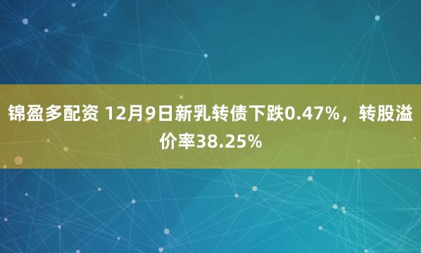 锦盈多配资 12月9日新乳转债下跌0.47%，转股溢价率38.25%