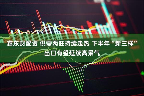 鑫东财配资 供需两旺持续走热 下半年“新三样”出口有望延续高景气